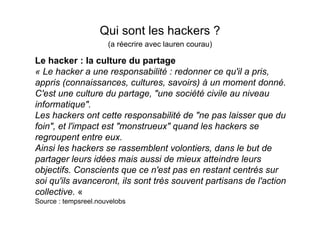 Qui sont les hackers ?
                      (a réecrire avec lauren courau)

Le hacker : la culture du partage
« Le hacker a une responsabilité : redonner ce qu'il a pris,
appris (connaissances, cultures, savoirs) à un moment donné.
C'est une culture du partage, "une société civile au niveau
informatique".
Les hackers ont cette responsabilité de "ne pas laisser que du
foin", et l'impact est "monstrueux" quand les hackers se
regroupent entre eux.
Ainsi les hackers se rassemblent volontiers, dans le but de
partager leurs idées mais aussi de mieux atteindre leurs
objectifs. Conscients que ce n'est pas en restant centrés sur
soi qu'ils avanceront, ils sont très souvent partisans de l'action
collective. «
Source : tempsreel.nouvelobs
 