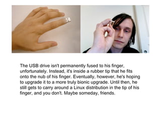 The USB drive isn't permanently fused to his finger,
unfortunately. Instead, it's inside a rubber tip that he fits
onto the nub of his finger. Eventually, however, he's hoping
to upgrade it to a more truly bionic upgrade. Until then, he
still gets to carry around a Linux distribution in the tip of his
finger, and you don't. Maybe someday, friends.
 