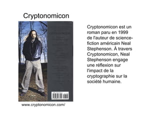 Cryptonomicon
                         Cryptonomicon est un
                         roman paru en 1999
                         de l'auteur de science-
                         fiction américain Neal
                         Stephenson. À travers
                         Cryptonomicon, Neal
                         Stephenson engage
                         une réflexion sur
                         l'impact de la
                         cryptographie sur la
                         société humaine.




www.cryptonomicon.com/
 