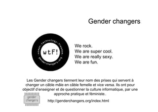 Gender changers


                                We rock.
                                We are super cool.
                                We are really sexy.
                                We are fun.


  Les Gender changers tiennent leur nom des prises qui servent à
 changer un câble mâle en câble femelle et vice versa. Ils ont pour
objectif d’enseigner et de questionner la culture informatique, par une
                   approche pratique et féministe..
               http://genderchangers.org/index.html
 