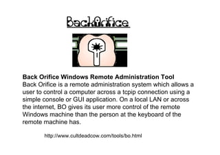Back Orifice Windows Remote Administration Tool
Back Orifice is a remote administration system which allows a
user to control a computer across a tcpip connection using a
simple console or GUI application. On a local LAN or across
the internet, BO gives its user more control of the remote
Windows machine than the person at the keyboard of the
remote machine has.

       http://www.cultdeadcow.com/tools/bo.html
 