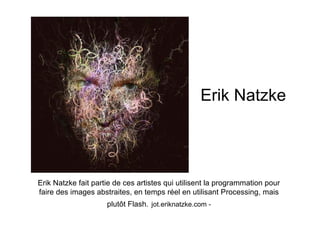 Erik Natzke




Erik Natzke fait partie de ces artistes qui utilisent la programmation pour
faire des images abstraites, en temps réel en utilisant Processing, mais
                     plutôt Flash. jot.eriknatzke.com -
 