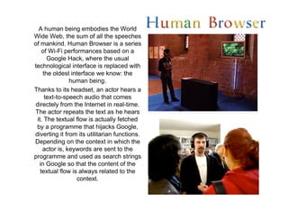 A human being embodies the World
Wide Web, the sum of all the speeches
of mankind. Human Browser is a series
     of Wi-Fi performances based on a
       Google Hack, where the usual
technological interface is replaced with
     the oldest interface we know: the
                human being.
Thanks to its headset, an actor hears a
      text-to-speech audio that comes
 directely from the Internet in real-time.
The actor repeats the text as he hears
  it. The textual flow is actually fetched
 by a programme that hijacks Google,
diverting it from its utilitarian functions.
Depending on the context in which the
     actor is, keywords are sent to the
programme and used as search strings
   in Google so that the content of the
    textual flow is always related to the
                   context.
 