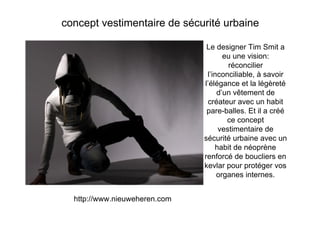 concept vestimentaire de sécurité urbaine

                                Le designer Tim Smit a
                                      eu une vision:
                                       réconcilier
                                l’inconciliable, à savoir
                               l’élégance et la légèreté
                                    d’un vêtement de
                                créateur avec un habit
                                pare-balles. Et il a créé
                                       ce concept
                                    vestimentaire de
                               sécurité urbaine avec un
                                   habit de néoprène
                               renforcé de boucliers en
                               kevlar pour protéger vos
                                    organes internes.


  http://www.nieuweheren.com
 