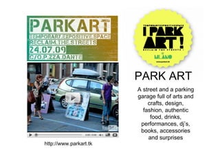 PARK ART
                        A street and a parking
                        garage full of arts and
                            crafts, design,
                          fashion, authentic
                             food, drinks,
                         performances, dj’s,
                         books, accessories
                            and surprises
http://www.parkart.tk
 