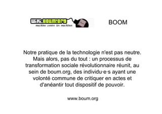 BOOM



Notre pratique de la technologie n'est pas neutre.
     Mais alors, pas du tout : un processus de
 transformation sociale révolutionnaire réunit, au
   sein de boum.org, des individu·e·s ayant une
    volonté commune de critiquer en actes et
        d'anéantir tout dispositif de pouvoir.

                  www.boum.org
 