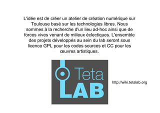 L'idée est de créer un atelier de création numérique sur
     Toulouse basé sur les technologies libres. Nous
 sommes à la recherche d'un lieu ad-hoc ainsi que de
forces vives venant de milieux éclectiques. L'ensemble
    des projets développés au sein du lab seront sous
   licence GPL pour les codes sources et CC pour les
                   œuvres artistiques.




                                            http://wiki.tetalab.org
 