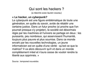 Qui sont les hackers ?
                    (a réecrire avec lauren courau)
« Le hacker, un cyberpunk?
Le cyberpunk est une figure emblématique de toute une
génération, en quête du savoir, avide de rétablir une
certaine justice. Dans un futur proche (si proche que l'on
pourrait presque s'y projeter), la société est désormais
régie par les machines et l'univers se partage en deux : les
puissants, peu nombreux, qui asservissent l'humanité,
toujours plus pauvre et plus soumise. Dans ce monde
envahi par les nouvelles technologies, un jeune
informaticien est en quête d'une vérité : qu'est ce que la
matrice? Il va alors découvrir qu'il vit dans un monde
complètement irréel et n'aura cesse de vouloir rendre la
liberté aux opprimés. »

Source : tempsreel.nouvelobs
 