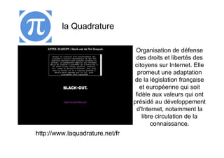 la Quadrature

                                  Organisation de défense
                                  des droits et libertés des
                                  citoyens sur Internet. Elle
                                   promeut une adaptation
                                  de la législation française
                                    et européenne qui soit
                                  fidèle aux valeurs qui ont
                                 présidé au développement
                                   d'Internet, notamment la
                                     libre circulation de la
                                         connaissance.
http://www.laquadrature.net/fr
 