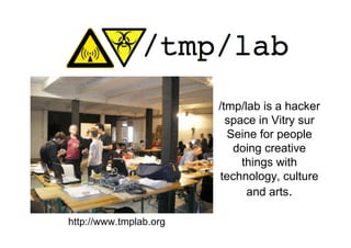 /tmp/lab is a hacker
                          space in Vitry sur
                          Seine for people
                           doing creative
                             things with
                        technology, culture
                              and arts.

http://www.tmplab.org
 