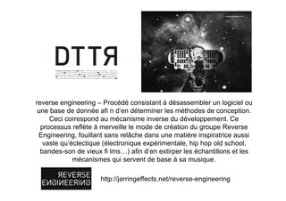 reverse engineering – Procédé consistant à désassembler un logiciel ou
 une base de donnée afi n d’en déterminer les méthodes de conception.
     Ceci correspond au mécanisme inverse du développement. Ce
  processus reflète à merveille le mode de création du groupe Reverse
 Engineering, fouillant sans relâche dans une matière inspiratrice aussi
   vaste qu’éclectique (électronique expérimentale, hip hop old school,
  bandes-son de vieux fi lms…) afin d’en extirper les échantillons et les
             mécanismes qui servent de base à sa musique.

                     http://jarringeffects.net/reverse-engineering
 