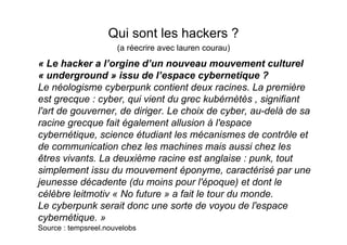 Qui sont les hackers ?
                      (a réecrire avec lauren courau)
« Le hacker a l’orgine d’un nouveau mouvement culturel
« underground » issu de l’espace cybernetique ?
Le néologisme cyberpunk contient deux racines. La première
est grecque : cyber, qui vient du grec kubérnètès , signifiant
l'art de gouverner, de diriger. Le choix de cyber, au-delà de sa
racine grecque fait également allusion à l'espace
cybernétique, science étudiant les mécanismes de contrôle et
de communication chez les machines mais aussi chez les
êtres vivants. La deuxième racine est anglaise : punk, tout
simplement issu du mouvement éponyme, caractérisé par une
jeunesse décadente (du moins pour l'époque) et dont le
célèbre leitmotiv « No future » a fait le tour du monde.
Le cyberpunk serait donc une sorte de voyou de l'espace
cybernétique. »
Source : tempsreel.nouvelobs
 