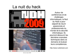 La nuit du hack
                         Autour de
                    conférences et de
                        challenges
                  informatiques, la Nuit
                      du Hack a pour
                     objectif de réunir
                       passionnés et
                    professionnels du
                  monde de la sécurité
                     informatique. Ils
                  pourront découvrir les
                   dernières avancées
                   techniques dans ce
                   domaine et évaluer
                   leurs compétences.
                  http://www.nuitduhack.com
 