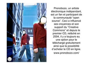 Pronobozo, un artiste
électronique indépendant,
est un fan et participant de
   la communauté “open
 source”. Ceci a influencé
    ses croyances et son
    support du “Creative
  Commons” et depuis le
  premier CD, relâché en
   2004, il y a toujours eu
     une option pour le
  téléchargé gratuitement
   ainsi que la possibilité
 d’acheter le CD en ligne.
   www.pronobozo.com/
 