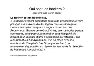 Qui sont les hackers ?
                      (a réecrire avec lauren courau)

Le hacker est un hacktiviste.
« Le hacker s'inscrit donc dans cette lutte philosophique voire
politique aux moyens d'outils légaux mais aussi illégaux.
Un des exemples marquant à ce jour reste celui des
Anonymous. Groupe de web-activistes, aux méthodes parfois
contestées, sans pour autant tomber dans l'illégalité, ils
militent pour la totale liberté d'expression sur internet. Plus
récemment les Anonymous ont mis en place avec les
membres de The pirate bay "Anonymous Iran", un
mouvement d'opposition au régime iranien après la réélection
de Mahmoud Ahmadinejad. «

Source : tempsreel.nouvelobs
 