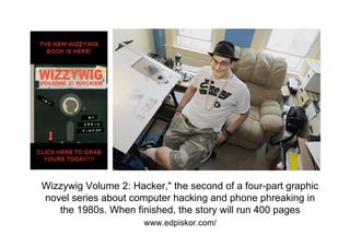 Wizzywig Volume 2: Hacker," the second of a four-part graphic
novel series about computer hacking and phone phreaking in
   the 1980s. When finished, the story will run 400 pages
                      www.edpiskor.com/
 