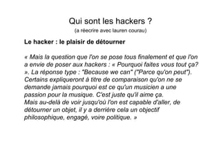 Qui sont les hackers ?
                  (a réecrire avec lauren courau)

Le hacker : le plaisir de détourner

« Mais la question que l'on se pose tous finalement et que l'on
a envie de poser aux hackers : « Pourquoi faites vous tout ça?
». La réponse type : "Because we can" ("Parce qu'on peut").
Certains expliqueront à titre de comparaison qu'on ne se
demande jamais pourquoi est ce qu'un musicien a une
passion pour la musique. C'est juste qu'il aime ça.
Mais au-delà de voir jusqu'où l'on est capable d'aller, de
détourner un objet, il y a derrière cela un objectif
philosophique, engagé, voire politique. »
 