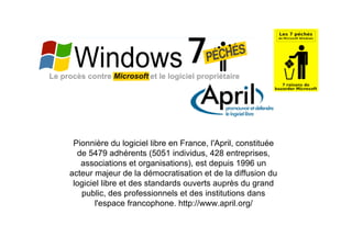 Pionnière du logiciel libre en France, l'April, constituée
  de 5479 adhérents (5051 individus, 428 entreprises,
   associations et organisations), est depuis 1996 un
acteur majeur de la démocratisation et de la diffusion du
 logiciel libre et des standards ouverts auprès du grand
   public, des professionnels et des institutions dans
        l'espace francophone. http://www.april.org/
 