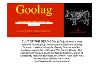 CULT OF THE DEAD COW (cDc),the world’s most
  attractive hacker group, announced the release of Goolag
   Scanner, a Web auditing tool. Goolag Scanner enables
  everyone to audit his or her own Web site via Google. The
 scanner technology is based on “Google hacking”, a form of
vulnerability research developed by Johnny I Hack Stuff. He’s
               a lovely fellow. Go buy him a drink.
               http://www.hacktivismo.com/news/
 