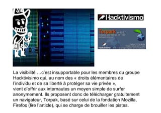 La visibilité …c’est insupportable pour les membres du groupe
Hacktivisimo qui, au nom des « droits élémentaires de
l’individu et de sa liberté à protéger sa vie privée »,
vient d’offrir aux internautes un moyen simple de surfer
anonymement. Ils proposent donc de télécharger gratuitement
un navigateur, Torpak, basé sur celui de la fondation Mozilla,
Firefox (lire l’article), qui se charge de brouiller les pistes.
 