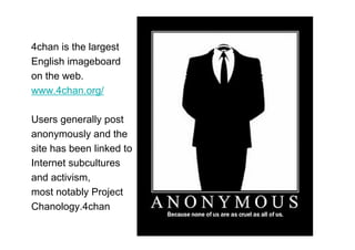 4chan is the largest
English imageboard
on the web.
www.4chan.org/

Users generally post
anonymously and the
site has been linked to
Internet subcultures
and activism,
most notably Project
Chanology.4chan
 