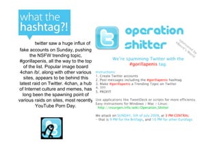 twitter saw a huge influx of
 fake accounts on Sunday, pushing
        the NSFW trending topic,
 #gorillapenis, all the way to the top
    of the list. Popular image board
 4chan /b/, along with other various
    sites, appears to be behind this
 latest raid on Twitter. 4chan, a hub
of Internet culture and memes, has
   long been the spawning point of
various raids on sites, most recently
           YouTube Porn Day.
 
