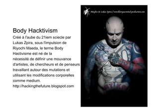 Body Hacktivism
Créé à l'aube du 21iem sciecle par
Lukas Zpira, sous l'impulsion de
Riyochi Maeda, le terme Body
Hactivisme est né de la
nécessité de définir une mouvance
d'artistes, de chercheurs et de penseurs
travaillant autour des mutations et
utilisant les modifications corporelles
comme medium.
http://hackingthefuture.blogspot.com
 
