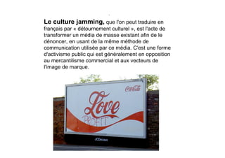 .

Le culture jamming, que l'on peut traduire en
français par « détournement culturel », est l'acte de
transformer un média de masse existant afin de le
dénoncer, en usant de la même méthode de
communication utilisée par ce média. C'est une forme
d'activisme public qui est généralement en opposition
au mercantilisme commercial et aux vecteurs de
l'image de marque.
 