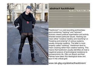 .

The yes men

              "Hacktivism" is a cool-sounding portmanteau
              word combining "hacking" and "activism".
              Activism means political organisation and activity
              directed toward particular issues. Hacking can
              mean either "creative mastery and reworking" or
              "breaking and entering" of various systems,
              usually computer systems. The latter is more
              properly called "cracking". Hacktivism tend to
              mean cracking rather than creative hacking. This
              means that hacktivism usually identifies at most a
              negativist posture of technological resistance to
              socioeconomic ills. Otto von Busch and Karl
              Palmas have taken this ideological straw and
              spun it into critical gold.

              www.isk-gbg.org/abstracthacktivism/
 