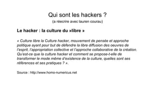 Qui sont les hackers ?
                       (a réecrire avec lauren courau)

Le hacker : la culture du »libre »

« Culture libre la Culture hacker, mouvement de pensée et approche
politique ayant pour but de défendre la libre diffusion des oeuvres de
l’esprit, l’appropriation collective et l’approche collaborative de la création.
Qu’est-ce que la culture hacker et comment se propose-t-elle de
transformer le mode même d’existence de la culture, quelles sont ses
références et ses pratiques ? ».

Source : http://www.homo-numericus.net
 
