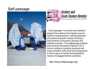 Self passage




                >self_passage< is a brand and research
               project that explores how fashion can be
               used for empowerment, self-development
               and personal growth instead of being a
               phenomenon of top-down decrees and
               collective anxiety. The selfpassage projects
               tries to bend the power of fashion into a
               force to achieve a positive personal and
               social condition with which the Everyperson
               is free to grow to his/her full potential by
               means of engaged fashion practices.

                 http://www.selfpassage.org/
 