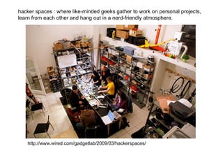 hacker spaces : where like-minded geeks gather to work on personal projects,
learn from each other and hang out in a nerd-friendly atmosphere.




   http://www.wired.com/gadgetlab/2009/03/hackerspaces/
 