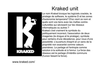 Kraked unit
                  Le nom Kraked évoque les logiciels crackés, le
                  piratage de software, le système D et les zones
                  d'autonomie temporaire? D'où vient ce nom et
                  quels sont vos liens avec les mafias contre-
                  culturelles qui sévissent sur les réseaux
                  informatiques ou autres ?
                  Kraked c'est vraiment le symbole du
                  politiquement incorrect, l'association de deux
                  imageries (la drogue et le piratage), symbole
                  pour certains d'une décadence, pour nous d'une
                  possibilité. L'ouverture d'esprit et un sens de la
                  propriété non exacerbé comme valeurs
                  premières. Le partage et l'entropie comme
                  solution à la solitude et à l'ennui. La force des
                  réseaux est le partage d'intérêts communs
                  (l'union faisant la force).

www.kraked.com/
 