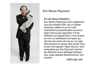 Eric Steven Raymond

It's all about freedom...
Eric Steven Raymond connu également
sous les initiales ESR, est un hacker
américain célèbre à qui l'on doit
notamment la popularisation du terme
Open Source par opposition à Free
Software (ou logiciel libre). Il est l'auteur
du livre La cathédrale et le bazar qui
résume ses points de vue sur ce sujet.
Ses positions en faveur des armes à feu
et pour les logiciels "Open Source" sont
présentées par Eric Raymond comme
les éléments d'une idéologie politique
plus vaste appelée libertarianisme, qu'il
soutient
                        catb.org/~esr
 