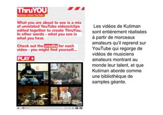 Les vidéos de Kutiman
sont entièrement réalisées
à partir de morceaux
amateurs qu'il reprend sur
YouTube qui regorge de
vidéos de musiciens
amateurs montrant au
monde leur talent, et que
Kutiman aborde comme
une bibliothèque de
samples géante.
 