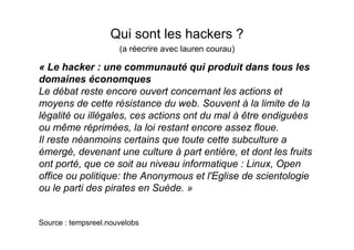 Qui sont les hackers ?
                      (a réecrire avec lauren courau)

« Le hacker : une communauté qui produit dans tous les
domaines économques
Le débat reste encore ouvert concernant les actions et
moyens de cette résistance du web. Souvent à la limite de la
légalité ou illégales, ces actions ont du mal à être endiguées
ou même réprimées, la loi restant encore assez floue.
Il reste néanmoins certains que toute cette subculture a
émergé, devenant une culture à part entière, et dont les fruits
ont porté, que ce soit au niveau informatique : Linux, Open
office ou politique: the Anonymous et l'Eglise de scientologie
ou le parti des pirates en Suède. »


Source : tempsreel.nouvelobs
 