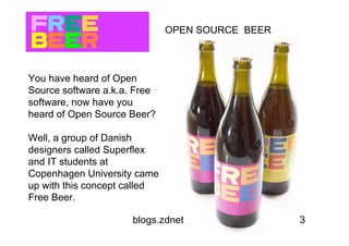 OPEN SOURCE BEER



You have heard of Open
Source software a.k.a. Free
software, now have you
heard of Open Source Beer?

Well, a group of Danish
designers called Superflex
and IT students at
Copenhagen University came
up with this concept called
Free Beer.

                      blogs.zdnet.com/open-source/?p=2763
 