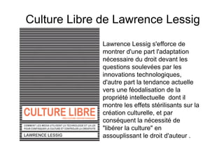 Culture Libre de Lawrence Lessig
              Lawrence Lessig s'efforce de
              montrer d'une part l'adaptation
              nécessaire du droit devant les
              questions soulevées par les
              innovations technologiques,
              d'autre part la tendance actuelle
              vers une féodalisation de la
              propriété intellectuelle dont il
              montre les effets stérilisants sur la
              création culturelle, et par
              conséquent la nécessité de
              "libérer la culture" en
              assouplissant le droit d'auteur .
 
