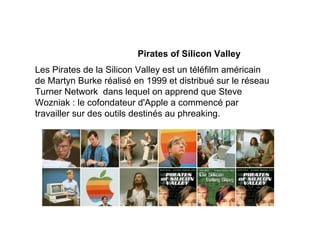 Pirates of Silicon Valley
Les Pirates de la Silicon Valley est un téléfilm américain
de Martyn Burke réalisé en 1999 et distribué sur le réseau
Turner Network dans lequel on apprend que Steve
Wozniak : le cofondateur d'Apple a commencé par
travailler sur des outils destinés au phreaking.
 