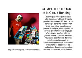 COMPUTER TRUCK
                                       et le Circuit Bending
                                            Technique initiée par l’artiste
                                          interdisciplinaire Reed Ghazala
                                        pendant les années 70, le « circuit
                                          bending » consiste à connecter
                                            entre eux, et de manière non
                                        prévue à l’origine, divers points de
                                         circuits électroniques d’un jouet,
                                             d’un clavier ou d’un effet de
                                         guitare afin de produire des sons
                                          nouveaux et différents de ceux
                                              générés par l’appareil en
                                        fonctionnement normal. Le but est
                                            d'ajouter des possibilités de
                                         modulation, de déformation et de
http://www.myspace.com/computertruck    mise en boucle des sons produits.
 