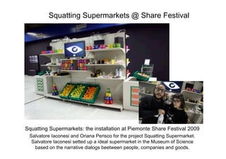 Squatting Supermarkets @ Share Festival




Squatting Supermarkets: the installation at Piemonte Share Festival 2009
 Salvatore Iaconesi and Oriana Perisco for the project Squatting Supermarket.
  Salvatore Iaconesi setted up a ideal supermarket in the Museum of Science
   based on the narrative dialogs beetween people, companies and goods.
 