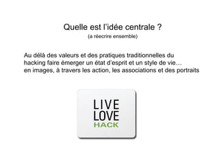 Quelle est l’idée centrale ?
                        (a réecrire ensemble)


Au délà des valeurs et des pratiques traditionnelles du
hacking faire émerger un état d’esprit et un style de vie…
en images, à travers les action, les associations et des portraits
 
