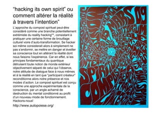 “hacking its own spirit” ou
comment altérer la réalité
à travers l’intention”
L’approche du compost spirituel peut-être
considéré comme une branche potentiellement
extrémiste du reality hacking**, consistant à
pratiquer une certaine forme de brouillage
culturel voire d’auto-transformation. Se hacker
soi même consisterait alors à simplement ne
pas s’endormir, se mettre en danger et éveiller
sa conscience tout en altérant la réalité dont
nous faisons l’expérience. Car en effet, si les
principes fondamentaux du quantique
détruisent toute notion de monde extérieur
objectivement séparé de celui qui l’observe,
notre attitude de dialogue face à nous mêmes
et à la réalité en tant que “participant créateur”
reconditionne alors notre présence et nos
modes d’action. Le compost spirituel est conçu
comme une approche expérimentale de la
conscience, par un angle acharné de
destruction du mental conditionné au profit
d’un nouveau mode de fonctionnement.
Hackons-nous!
http://www.autopoiese.org/
 