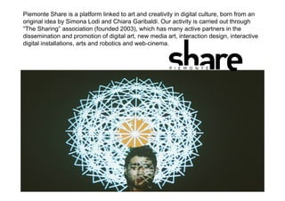Artzilla
Piemonte Share is a platform linked to art and creativity in digital culture, born from an
original idea by Simona Lodi and Chiara Garibaldi. Our activity is carried out through
“The Sharing” association (founded 2003), which has many active partners in the
dissemination and promotion of digital art, new media art, interaction design, interactive
digital installations, arts and robotics and web-cinema.
 