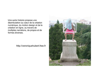 Une autre histoire propose une
déambulation au cœur de la création
numérique, du motion design et de la
création en ligne, au travers de
multiples narrations, de propos et de
formes diverses.




        http://veroniquehubert.free.fr
 