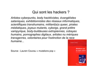 Qui sont les hackers ?
Artistes cyberpunks, body hacktivistes, évangélistes
sataniques, exhibitionnistes des réseaux informatiques,
scientifiques transhumains, militant(e)s queer, pirates
médiatiques, joyeux mutants, cyborgs, grand prêtre
vampyrique, body-buildeuses extropiennes, cobayes
humains, pornographes digitaux, artistes nu mériques
transgenres, volontaires pour l'extinction de la race
humaine...


Source : Lauren Courau « mutations pop »
 