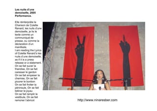 Les nuits d’une
demoiselle, 2005
Performance.

Elle réinterprète la
Chanson de Colette
Renard, les nuits d’une
demoiselle, je lis le
texte comme un
communiqué de
presse, ou comme la
déclaration d’un
manifeste.
I am reading the Lyrics
of Colette Renard’s les
nuits d’une demoiselle,
as if it is a press
release or a statement.
On se fait sucer la
friandise, On se fait
caresser le gardon
On se fait empeser la
chemise, On se fait
picorer le bonbon
On se fait frotter la
péninsule, On se fait
béliner le joyau
On se fait remplir le
vestibule, On se fait
ramoner l’abricot         http://www.ninaresber.com
 