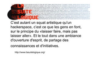 C’est autant un squat artistique qu'un
hackerspace, c’est ce que les gens en font,
sur le principe du «laisser faire, mais pas
laisser aller». Et le tout dans une ambiance
d'ouverture d'esprit, de partage des
connaissances et d'initiatives.françaises.
  http://www.lasuitelogique.org/
 