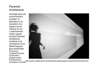 Paranoid
Architecture
Immergé dans cet
environnement
incertain, le
spectateur a la
sensation d’un
espace qui se
referme sur lui.
L’enfermement
urbain auquel
renvoie Paranoid
architecture
constitue ici le
contrepoint d’une
liberté toujours
plus recherchée.
Emmanuel
Vantillard (France)
Cyrille Henri :
programmation
Erik Minkinnen:
                    http://www.cubefestival.com/exposition/planprogramme/paranoid-architecture/
conception musicale
 