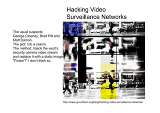 Hacking Video
                                      Surveillance Networks

The usual suspects:
George Clooney, Brad Pitt and
Matt Damon.
The plot: rob a casino.
The method: hijack the vault’s
security camera video stream
and replace it with a static image.
"Fiction?" I don’t think so.




                http://www.listefrouge.net/paysage/infractions.html


                                  http://www.gnucitizen.org/blog/hacking-video-surveillance-networks/
 